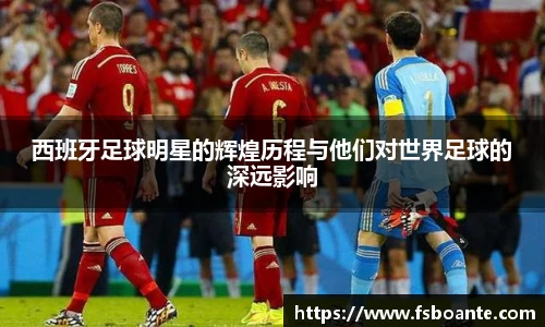 西班牙足球明星的辉煌历程与他们对世界足球的深远影响
